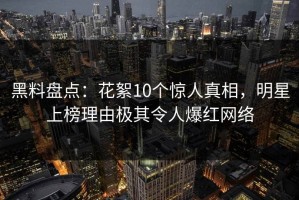 黑料盘点：花絮10个惊人真相，明星上榜理由极其令人爆红网络