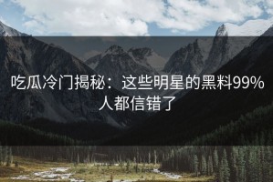 吃瓜冷门揭秘：这些明星的黑料99%人都信错了