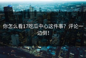 你怎么看17吃瓜中心这件事？评论一边倒！