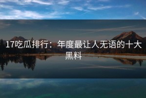 17吃瓜排行：年度最让人无语的十大黑料