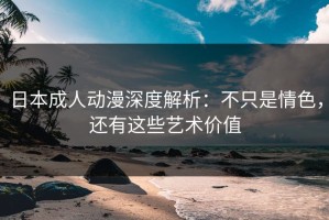日本成人动漫深度解析：不只是情色，还有这些艺术价值
