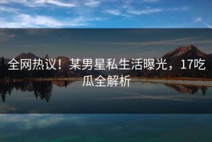 全网热议！某男星私生活曝光，17吃瓜全解析