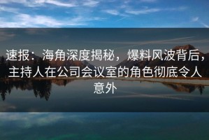 速报：海角深度揭秘，爆料风波背后，主持人在公司会议室的角色彻底令人意外