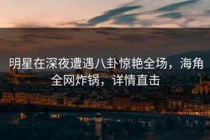 明星在深夜遭遇八卦惊艳全场，海角全网炸锅，详情直击