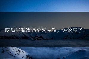 吃瓜导航遭遇全网围攻，评论亮了！