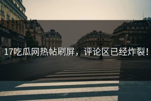 17吃瓜网热帖刷屏，评论区已经炸裂！