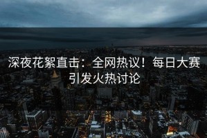 深夜花絮直击：全网热议！每日大赛引发火热讨论