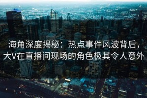海角深度揭秘：热点事件风波背后，大V在直播间现场的角色极其令人意外