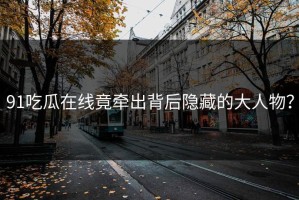 91吃瓜在线竟牵出背后隐藏的大人物？