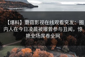 【爆料】蘑菇影视在线观看突发：圈内人在今日凌晨被曝曾参与丑闻，惊艳全场席卷全网
