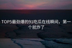 TOP5最劲爆的91吃瓜在线瞬间，第一个就炸了