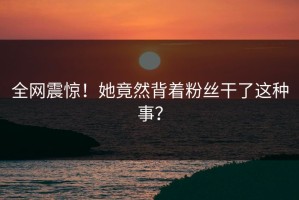 全网震惊！她竟然背着粉丝干了这种事？