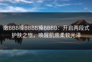 嫩BBB槡BBBB搡BBBB：开启两段式护肤之旅，唤醒肌底柔软光泽