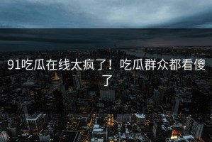 91吃瓜在线太疯了！吃瓜群众都看傻了
