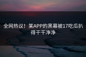 全网热议！某APP的黑幕被17吃瓜扒得干干净净