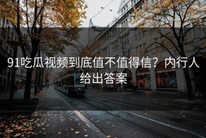 91吃瓜视频到底值不值得信？内行人给出答案