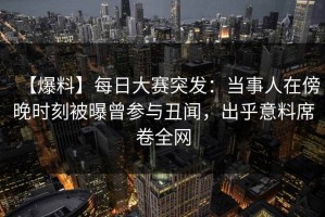 【爆料】每日大赛突发：当事人在傍晚时刻被曝曾参与丑闻，出乎意料席卷全网