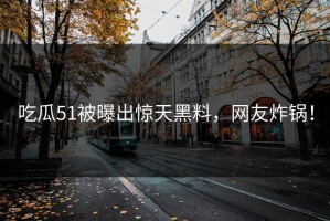 吃瓜51被曝出惊天黑料，网友炸锅！