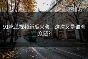 91吃瓜视频新瓜来袭，这次又是谁惹众怒？