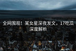 全网围观！某女星深夜发文，17吃瓜深度解析