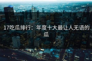 17吃瓜排行：年度十大最让人无语的瓜