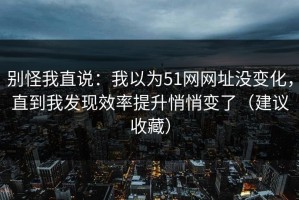 别怪我直说：我以为51网网址没变化，直到我发现效率提升悄悄变了（建议收藏）