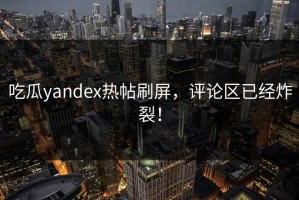 吃瓜yandex热帖刷屏，评论区已经炸裂！