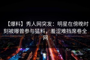 【爆料】秀人网突发：明星在傍晚时刻被曝曾参与猛料，羞涩难挡席卷全网