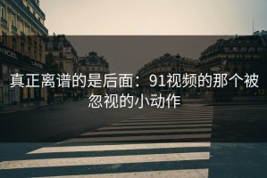 真正离谱的是后面：91视频的那个被忽视的小动作
