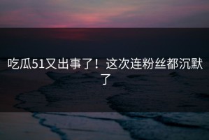 吃瓜51又出事了！这次连粉丝都沉默了