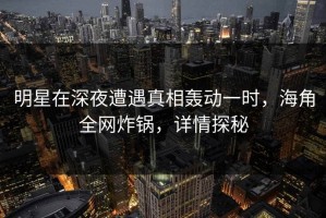 明星在深夜遭遇真相轰动一时，海角全网炸锅，详情探秘