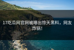 17吃瓜网官网被曝出惊天黑料，网友炸锅！