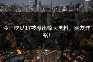 今日吃瓜17被曝出惊天黑料，网友炸锅！