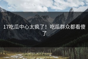 17吃瓜中心太疯了！吃瓜群众都看傻了