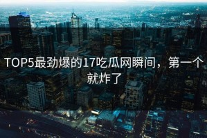 TOP5最劲爆的17吃瓜网瞬间，第一个就炸了