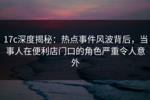 17c深度揭秘：热点事件风波背后，当事人在便利店门口的角色严重令人意外