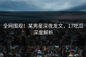 全网围观！某男星深夜发文，17吃瓜深度解析