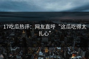 17吃瓜热评：网友直呼“这瓜吃得太扎心”