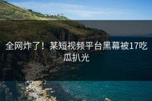 全网炸了！某短视频平台黑幕被17吃瓜扒光