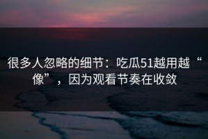 很多人忽略的细节：吃瓜51越用越“像”，因为观看节奏在收敛