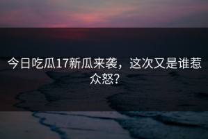 今日吃瓜17新瓜来袭，这次又是谁惹众怒？