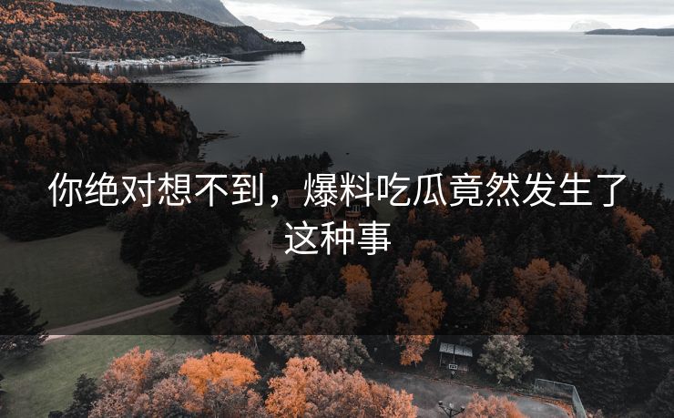 你绝对想不到，爆料吃瓜竟然发生了这种事