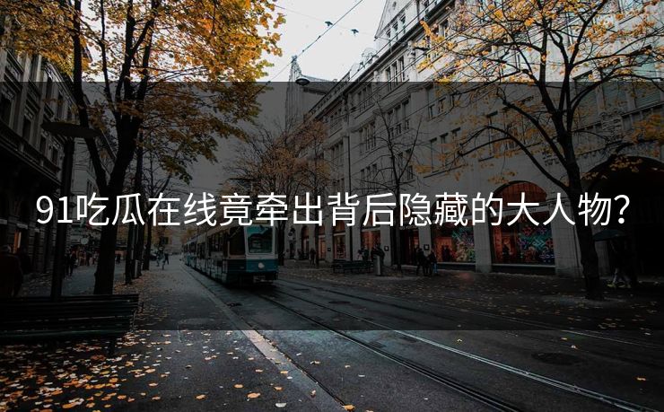 91吃瓜在线竟牵出背后隐藏的大人物？