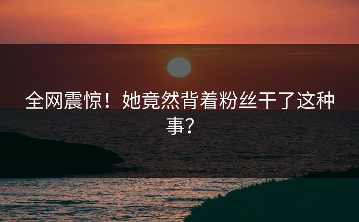 全网震惊！她竟然背着粉丝干了这种事？