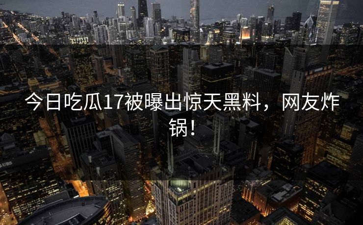 今日吃瓜17被曝出惊天黑料，网友炸锅！