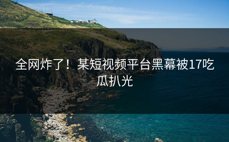 全网炸了！某短视频平台黑幕被17吃瓜扒光