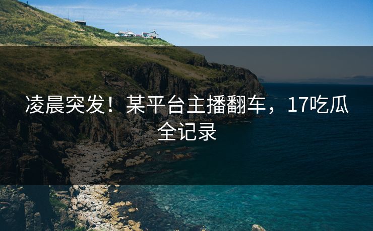 凌晨突发！某平台主播翻车，17吃瓜全记录