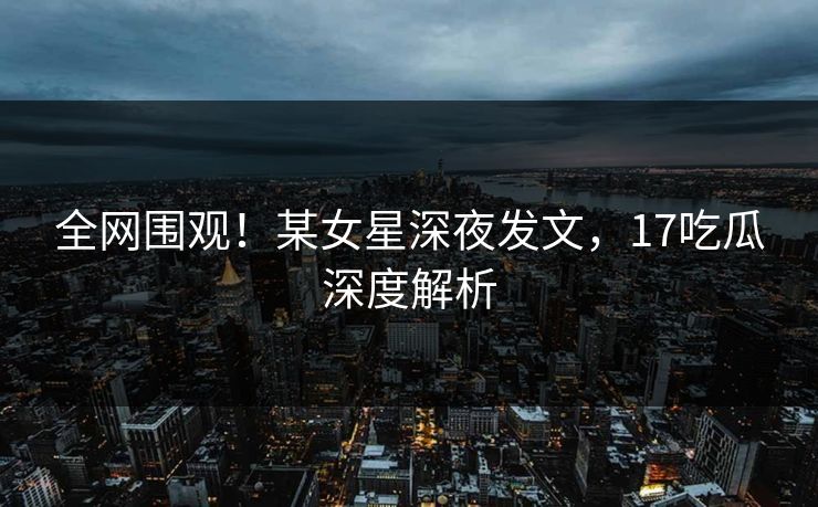 全网围观！某女星深夜发文，17吃瓜深度解析