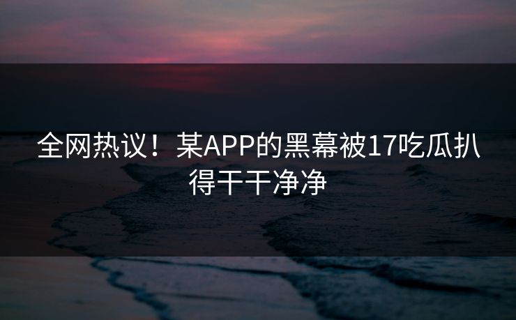 全网热议！某APP的黑幕被17吃瓜扒得干干净净