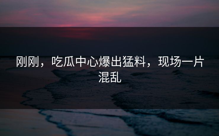 刚刚，吃瓜中心爆出猛料，现场一片混乱